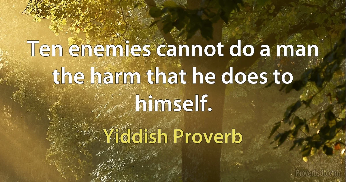 Ten enemies cannot do a man the harm that he does to himself. (Yiddish Proverb)