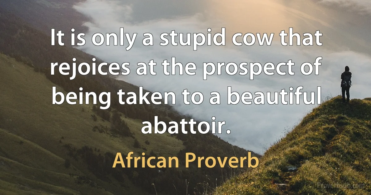 It is only a stupid cow that rejoices at the prospect of being taken to a beautiful abattoir. (African Proverb)