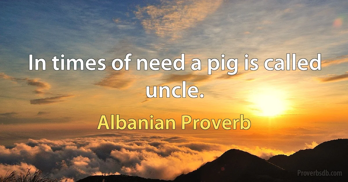 In times of need a pig is called uncle. (Albanian Proverb)