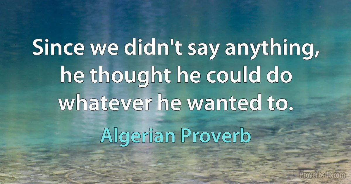 Since we didn't say anything, he thought he could do whatever he wanted to. (Algerian Proverb)