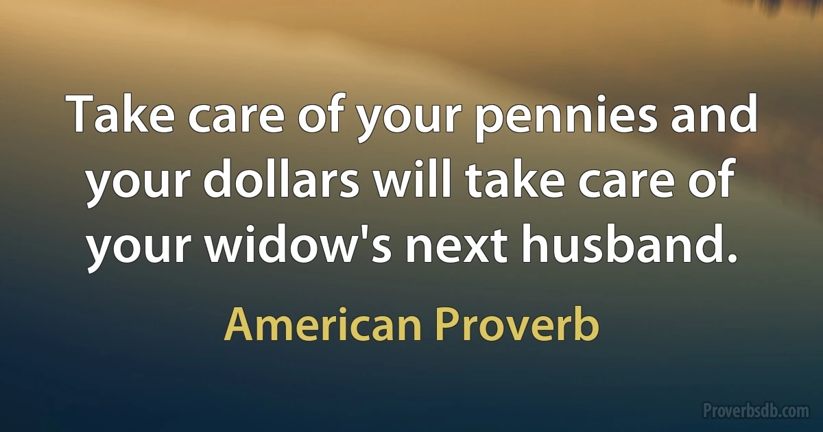 Take care of your pennies and your dollars will take care of your widow's next husband. (American Proverb)