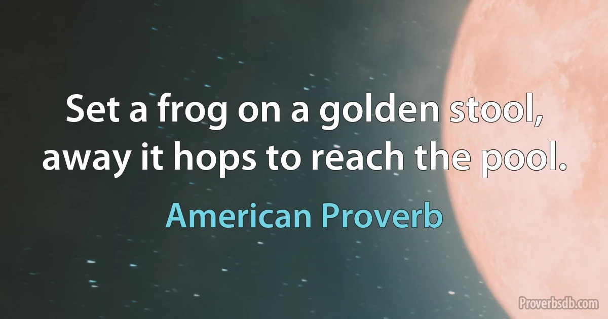 Set a frog on a golden stool, away it hops to reach the pool. (American Proverb)