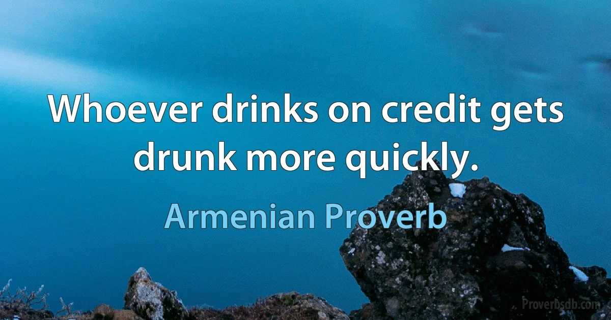 Whoever drinks on credit gets drunk more quickly. (Armenian Proverb)