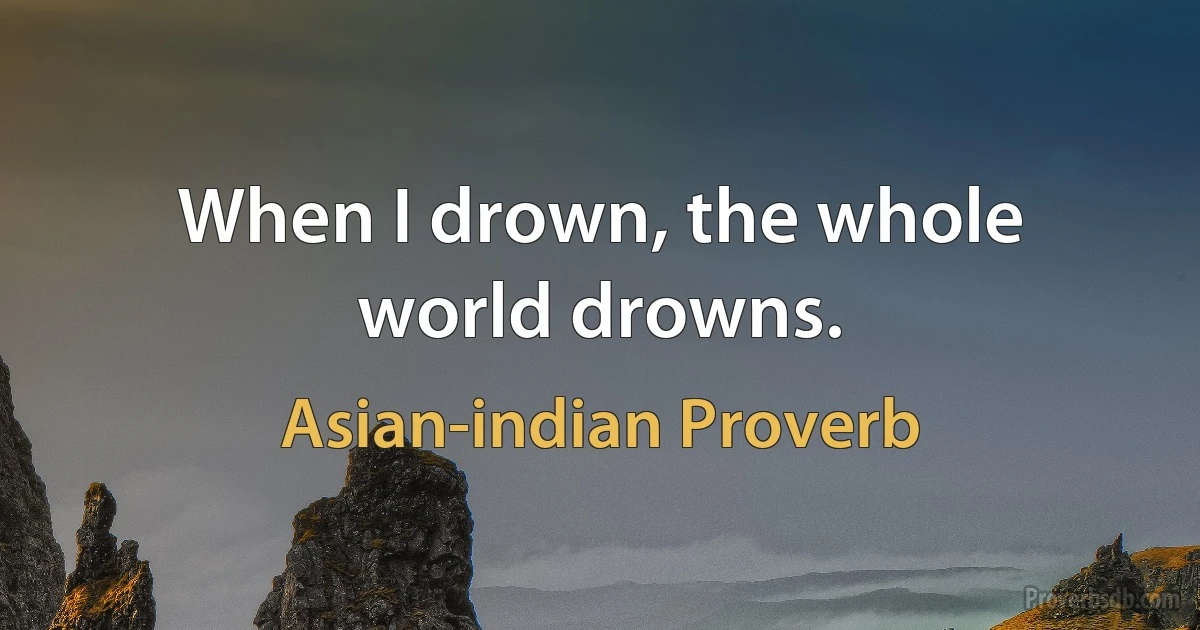 When I drown, the whole world drowns. (Asian-indian Proverb)