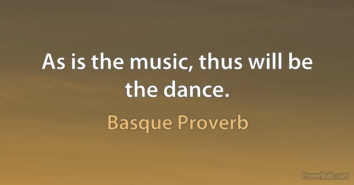 As is the music, thus will be the dance. (Basque Proverb)