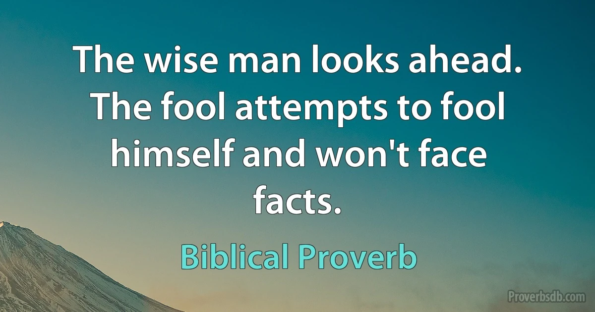 The wise man looks ahead. The fool attempts to fool himself and won't face facts. (Biblical Proverb)