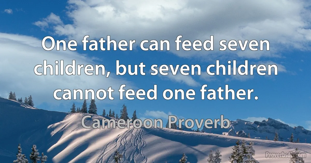 One father can feed seven children, but seven children cannot feed one father. (Cameroon Proverb)