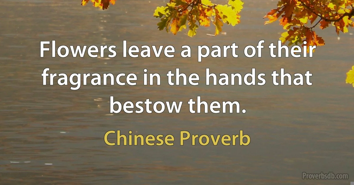 Flowers leave a part of their fragrance in the hands that bestow them. (Chinese Proverb)