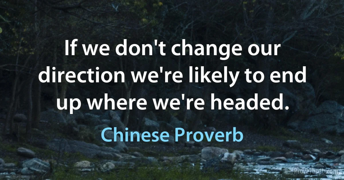 If we don't change our direction we're likely to end up where we're headed. (Chinese Proverb)