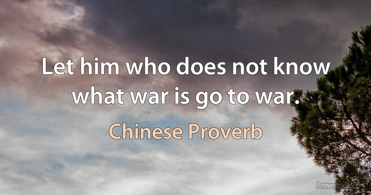 Let him who does not know what war is go to war. (Chinese Proverb)