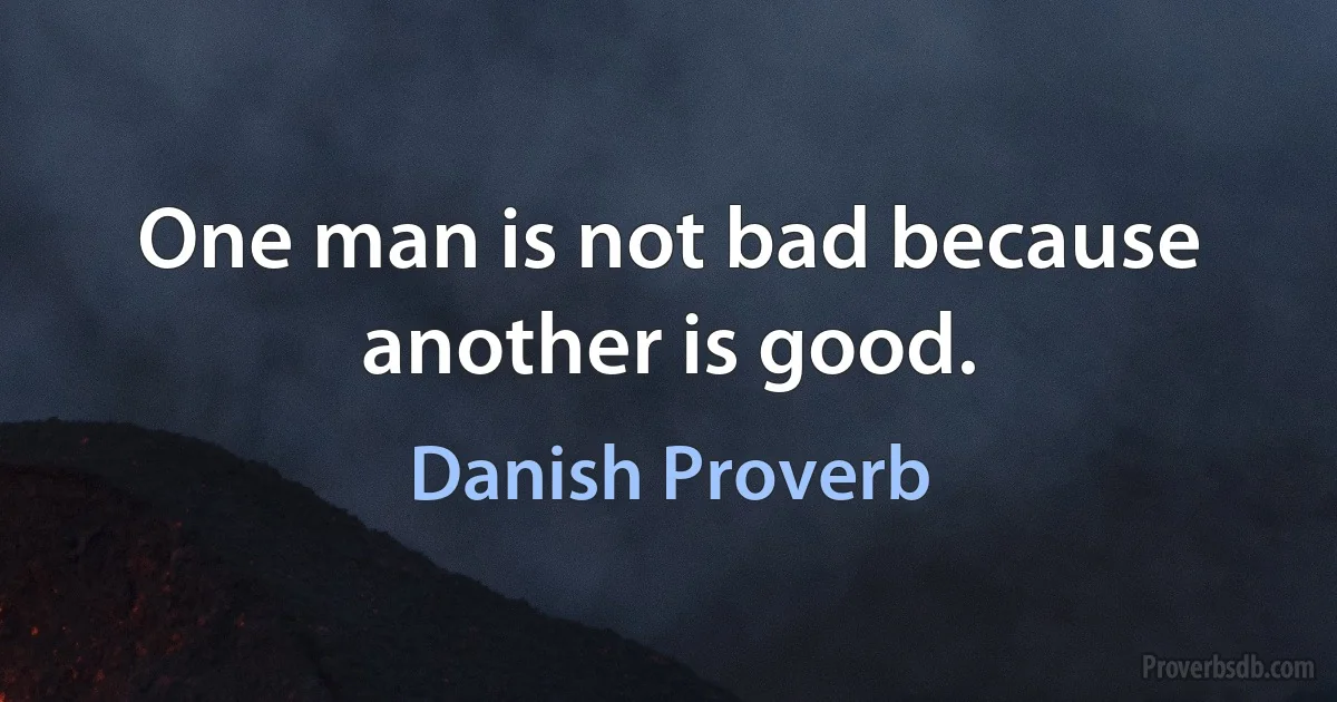 One man is not bad because another is good. (Danish Proverb)