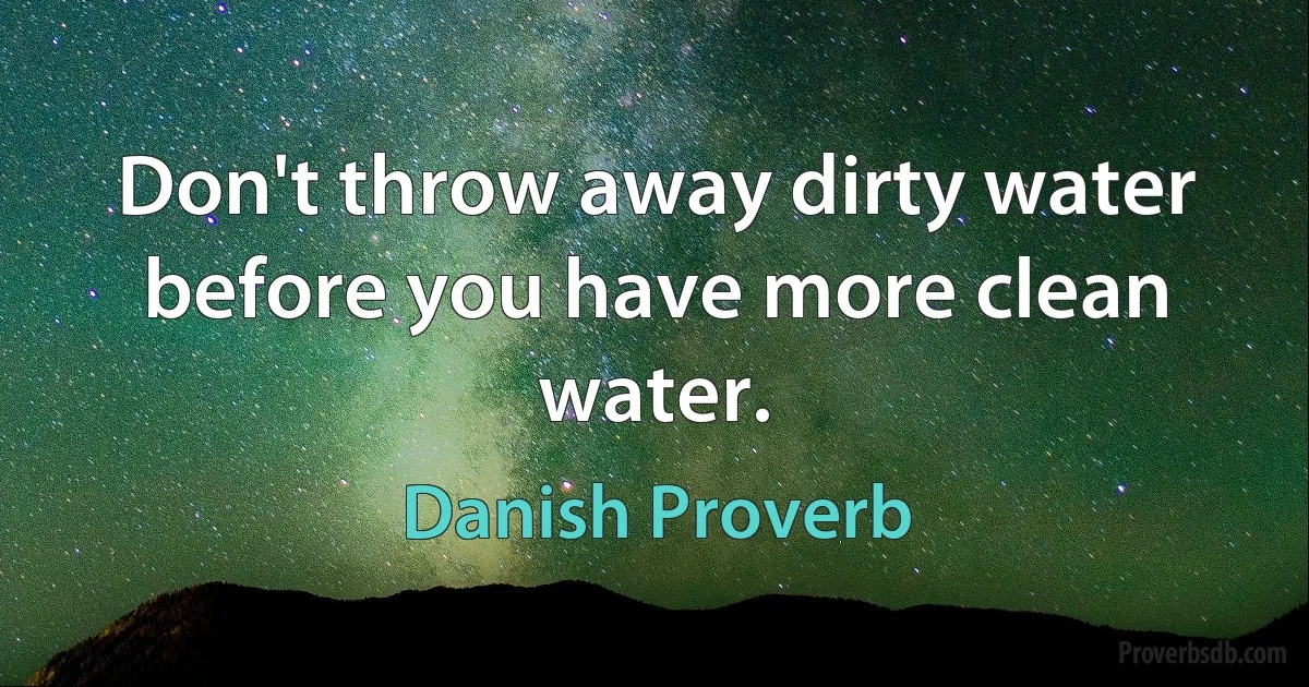 Don't throw away dirty water before you have more clean water. (Danish Proverb)