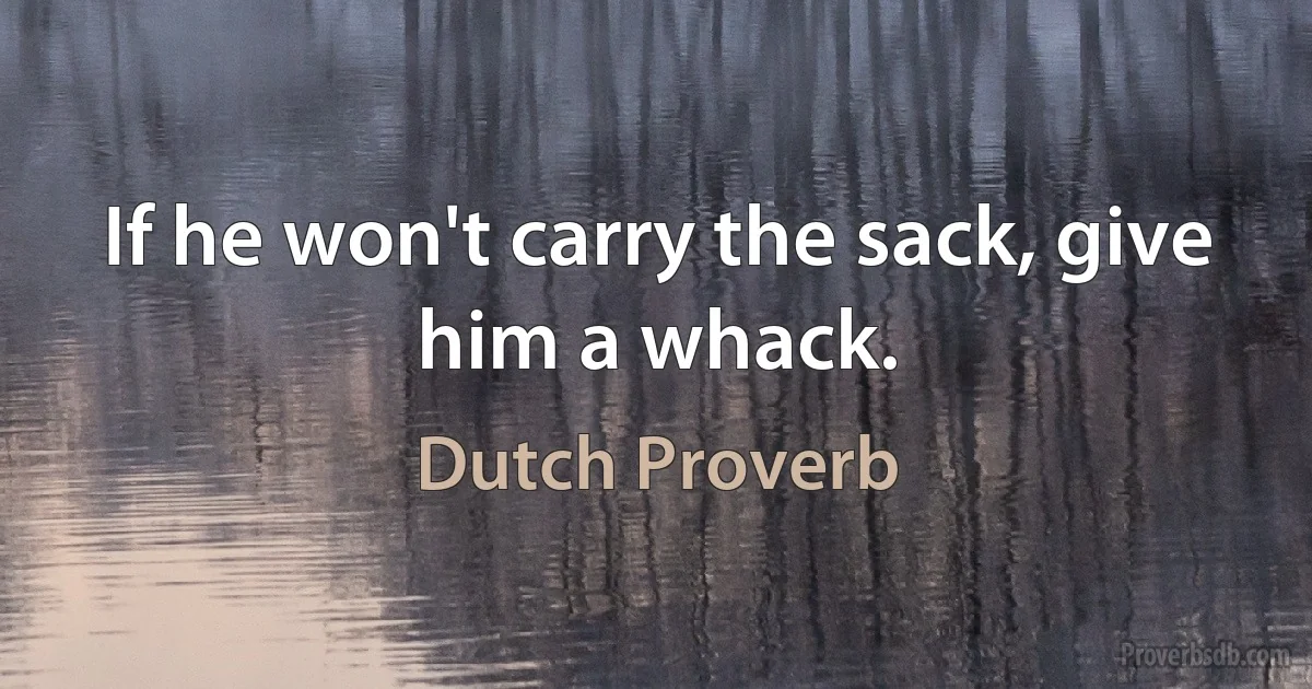 If he won't carry the sack, give him a whack. (Dutch Proverb)