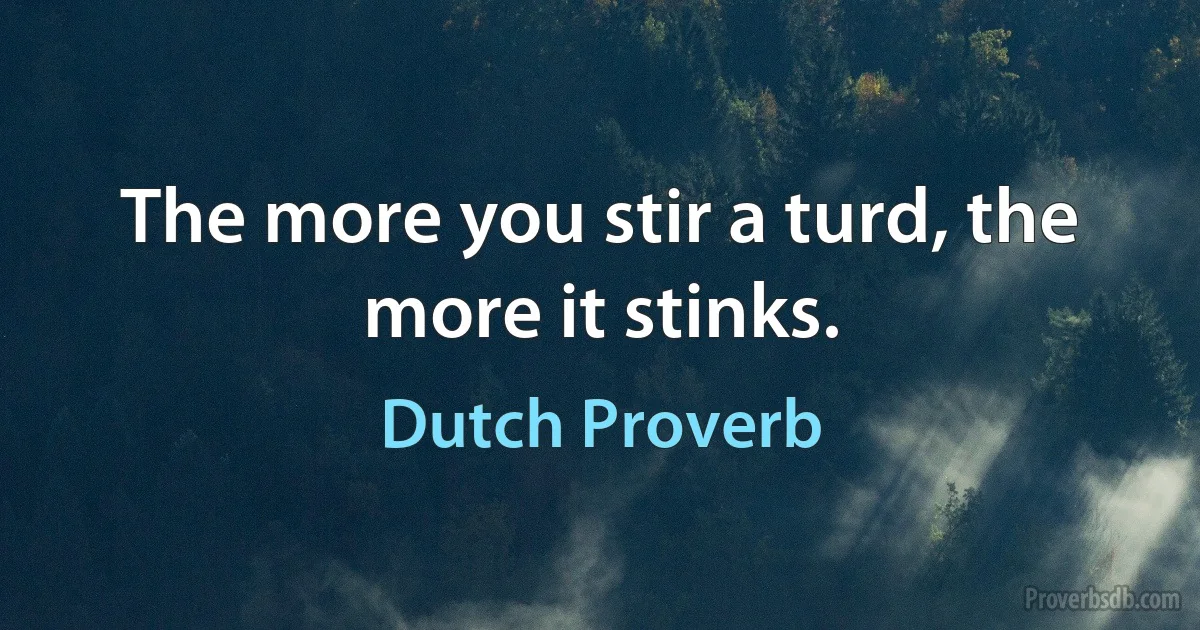 The more you stir a turd, the more it stinks. (Dutch Proverb)