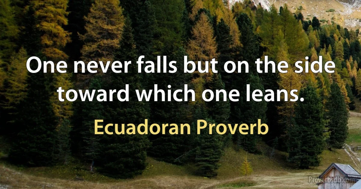 One never falls but on the side toward which one leans. (Ecuadoran Proverb)