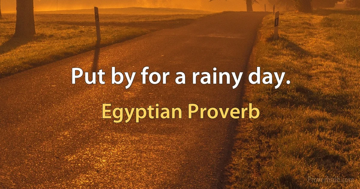 Put by for a rainy day. (Egyptian Proverb)