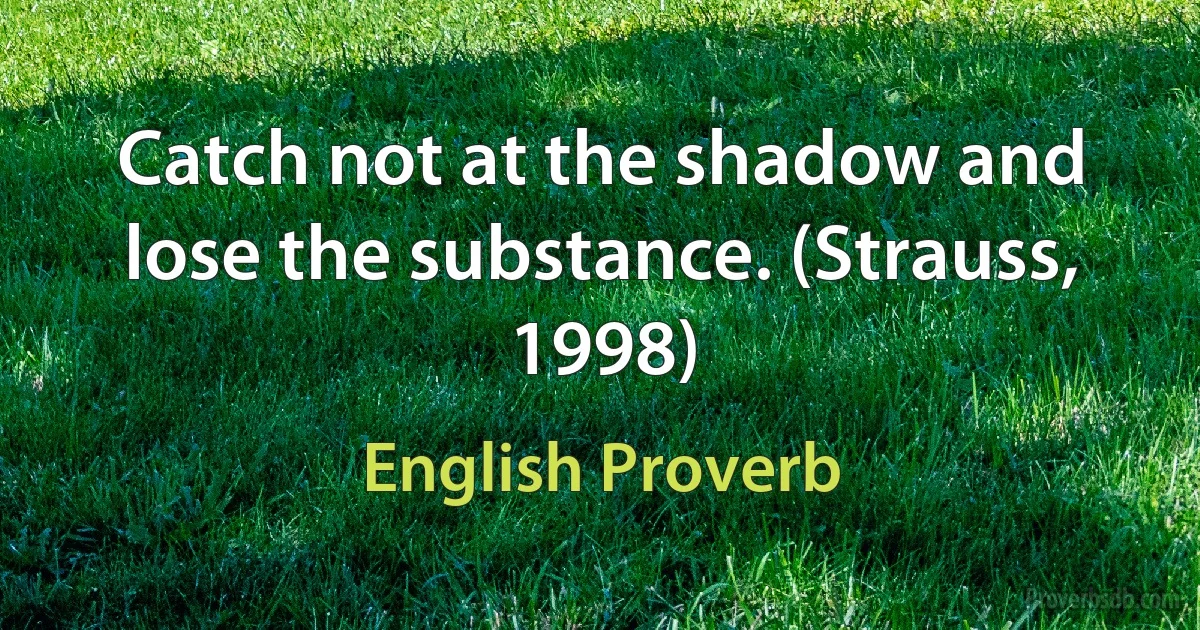 Catch not at the shadow and lose the substance. (Strauss, 1998) (English Proverb)