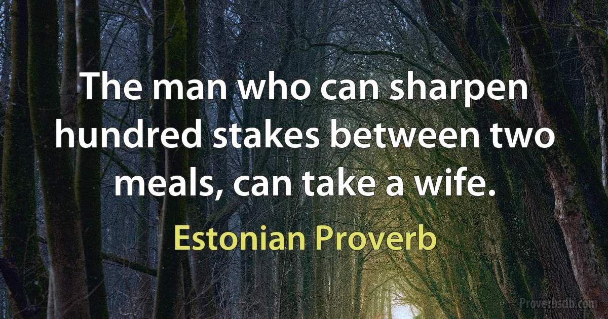 The man who can sharpen hundred stakes between two meals, can take a wife. (Estonian Proverb)