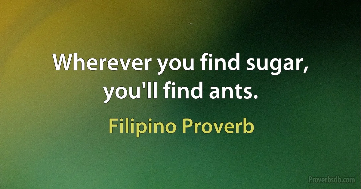 Wherever you find sugar, you'll find ants. (Filipino Proverb)