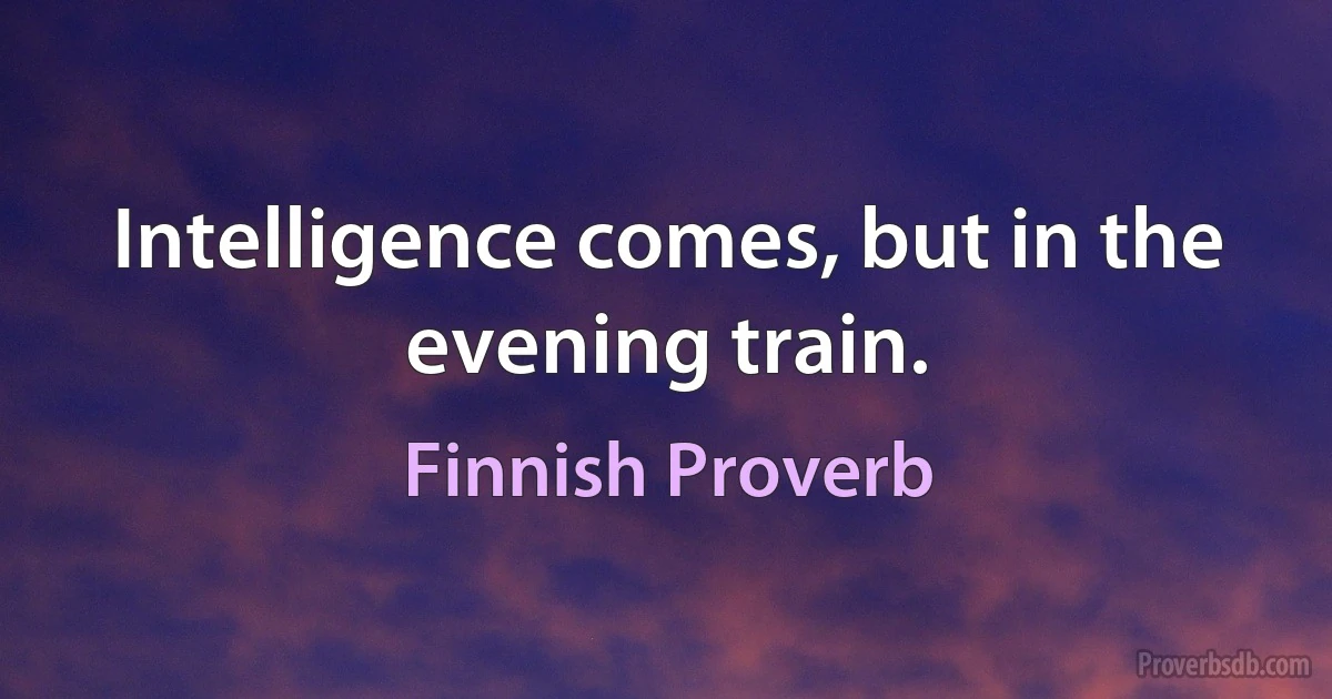 Intelligence comes, but in the evening train. (Finnish Proverb)