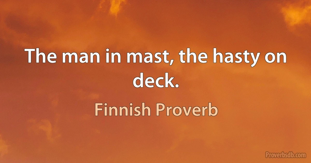 The man in mast, the hasty on deck. (Finnish Proverb)