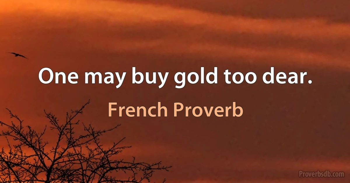 One may buy gold too dear. (French Proverb)