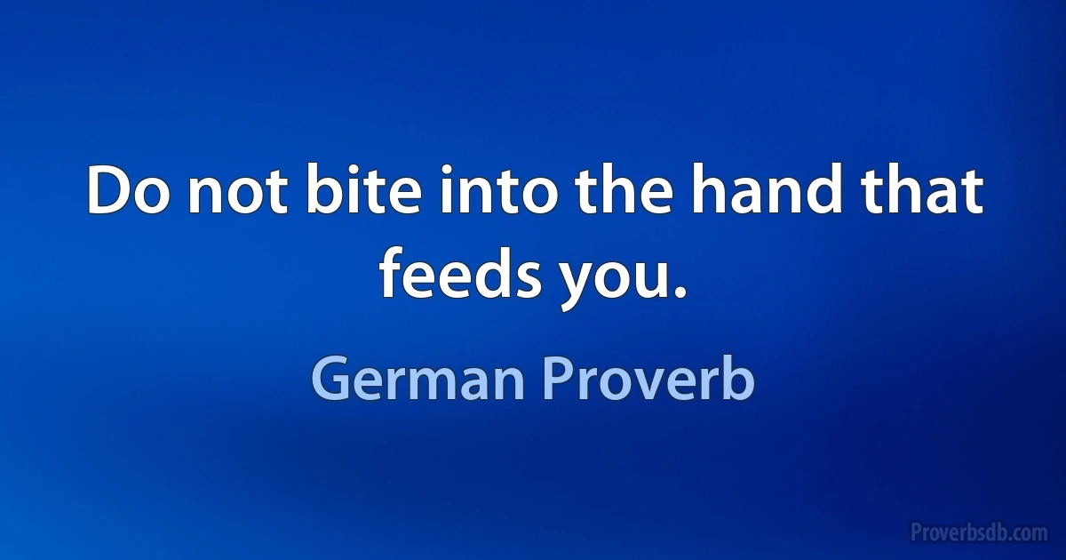 Do not bite into the hand that feeds you. (German Proverb)