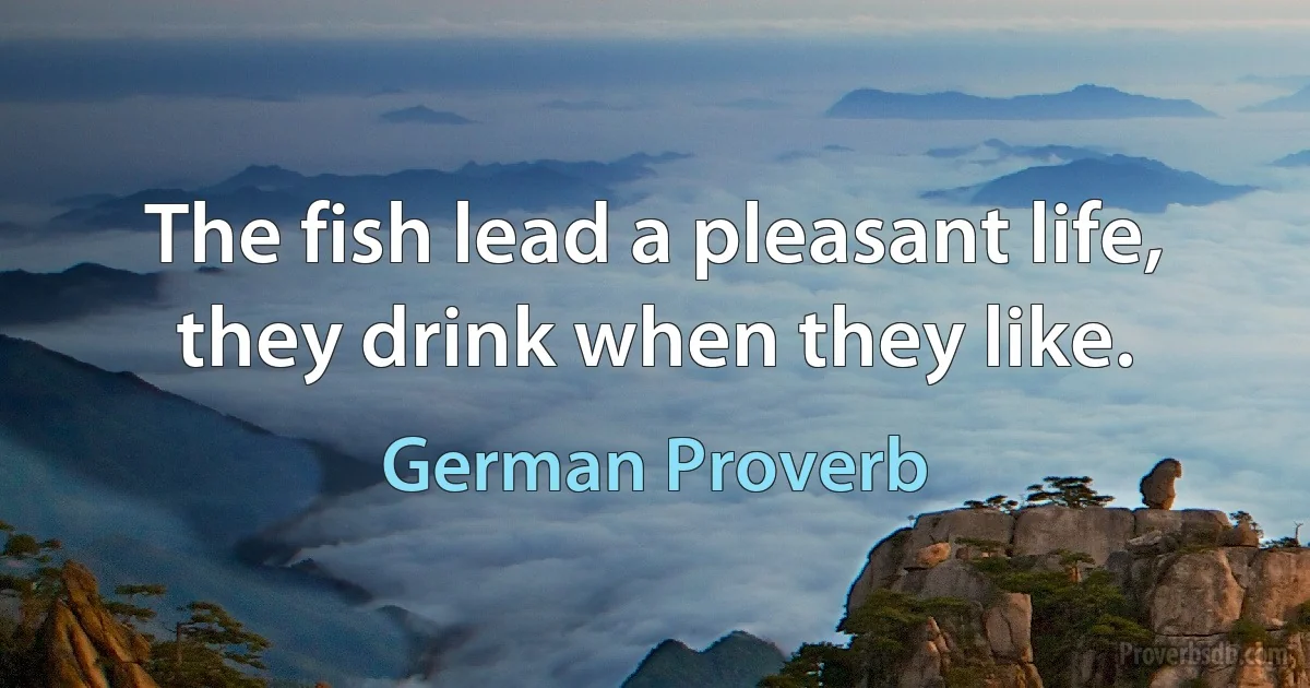 The fish lead a pleasant life, they drink when they like. (German Proverb)