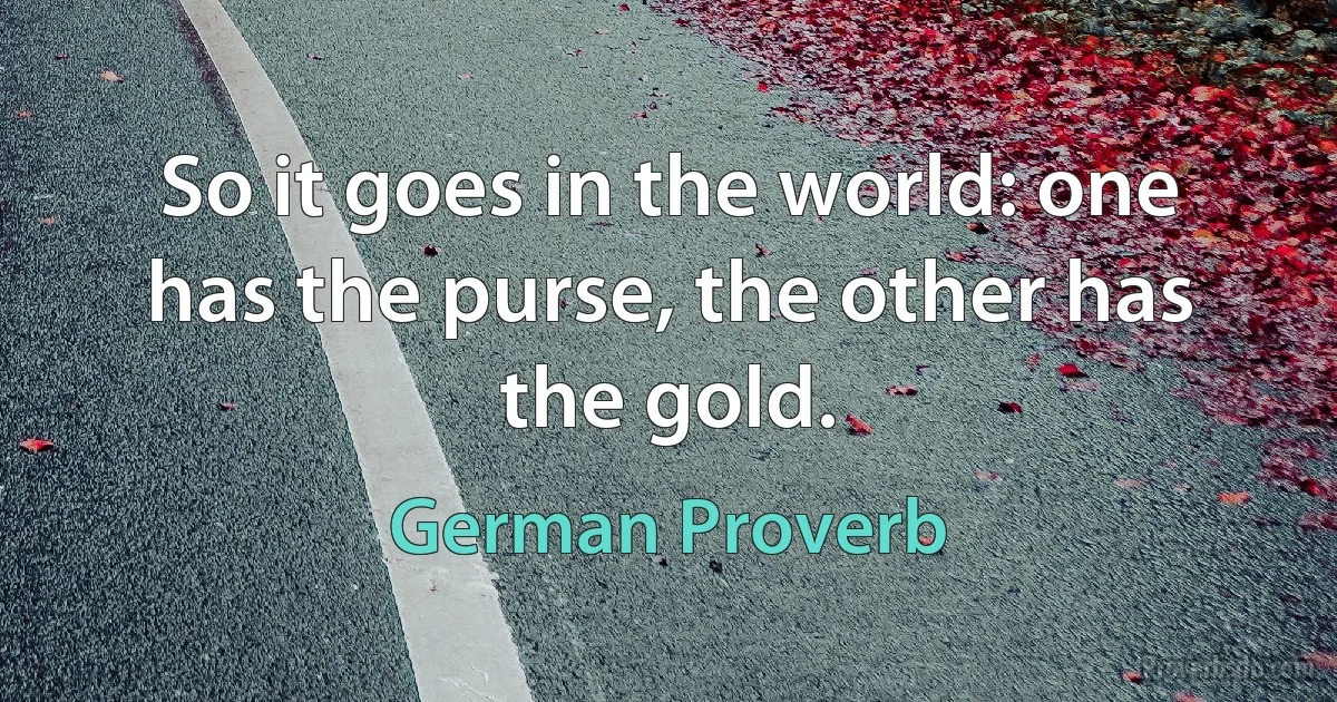 So it goes in the world: one has the purse, the other has the gold. (German Proverb)