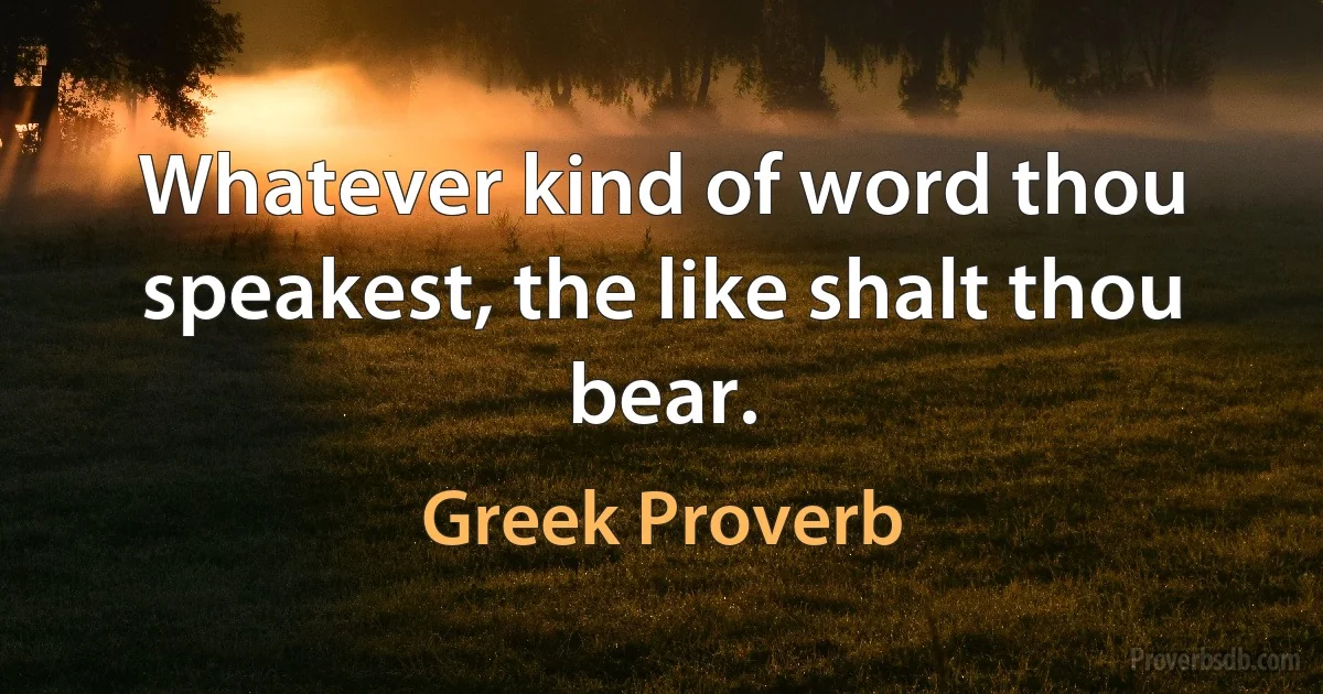 Whatever kind of word thou speakest, the like shalt thou bear. (Greek Proverb)