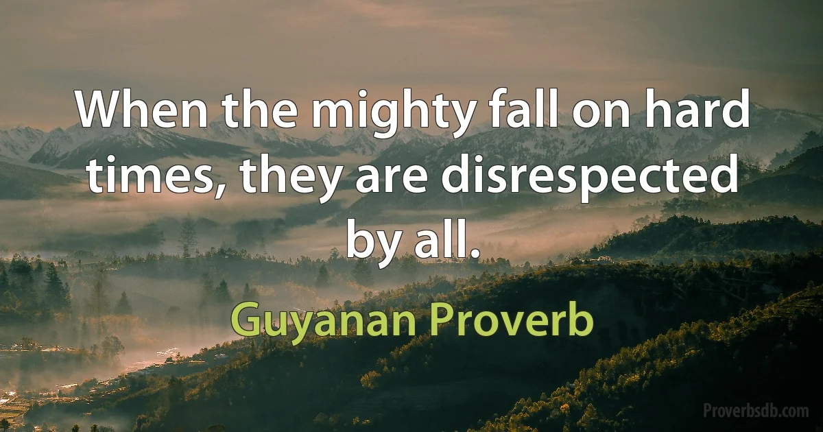 When the mighty fall on hard times, they are disrespected by all. (Guyanan Proverb)