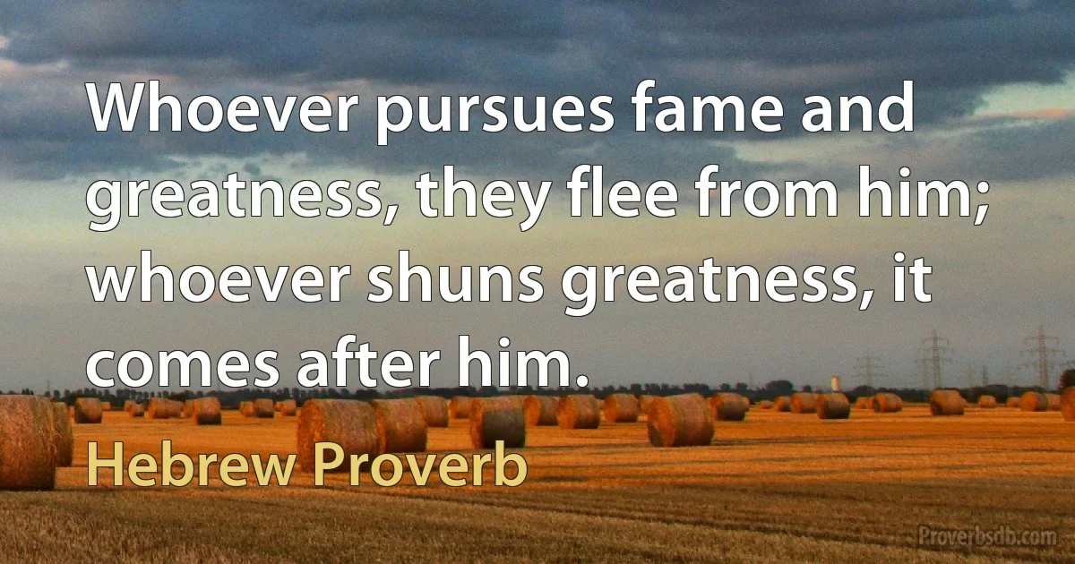 Whoever pursues fame and greatness, they flee from him; whoever shuns greatness, it comes after him. (Hebrew Proverb)