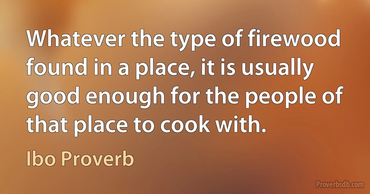 Whatever the type of firewood found in a place, it is usually good enough for the people of that place to cook with. (Ibo Proverb)