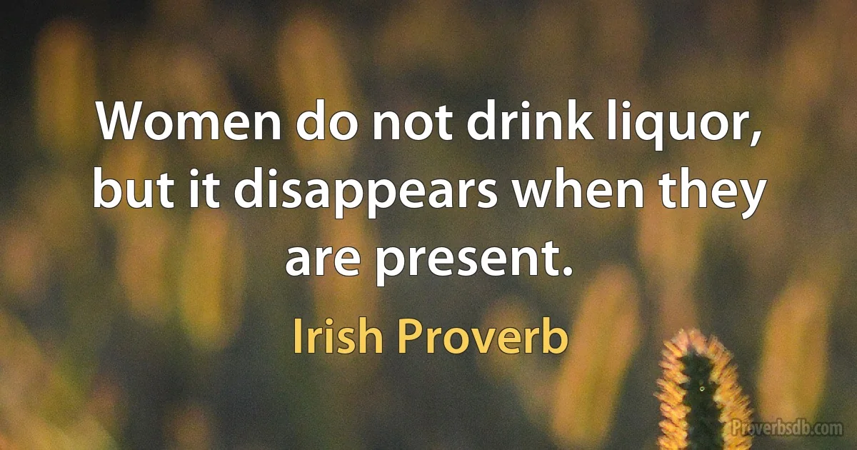 Women do not drink liquor, but it disappears when they are present. (Irish Proverb)