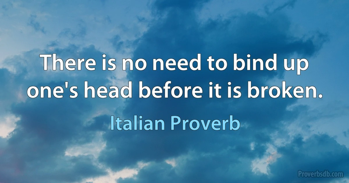 There is no need to bind up one's head before it is broken. (Italian Proverb)