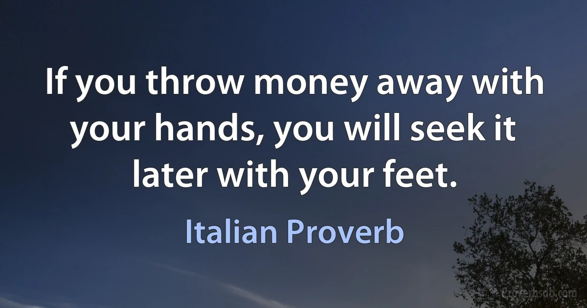 If you throw money away with your hands, you will seek it later with your feet. (Italian Proverb)