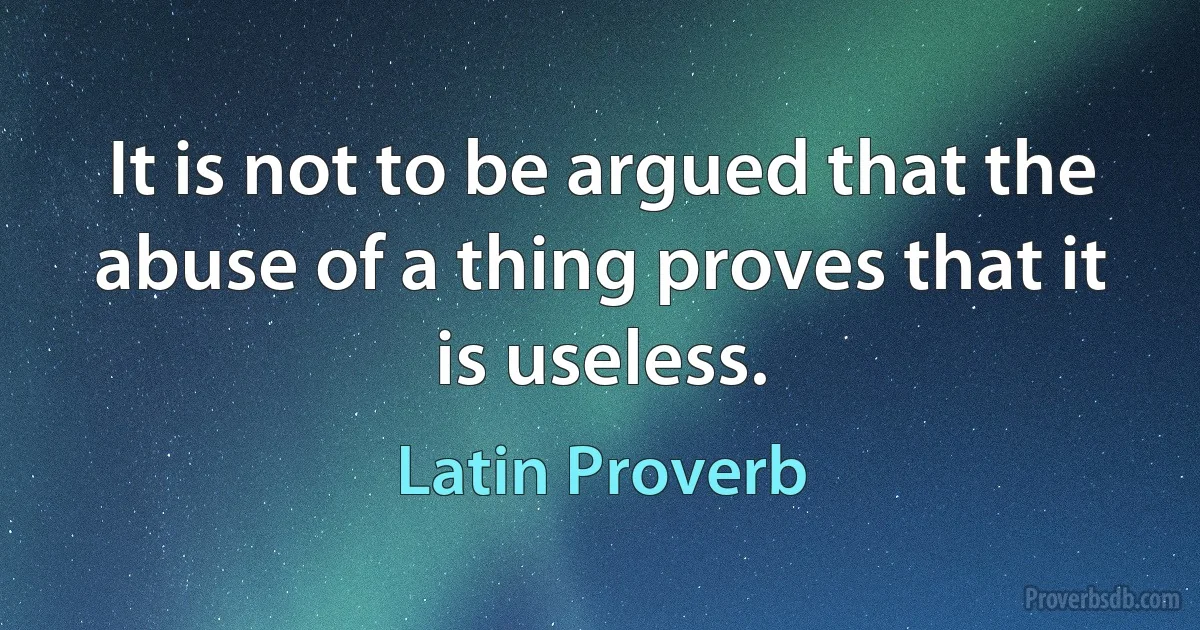 It is not to be argued that the abuse of a thing proves that it is useless. (Latin Proverb)