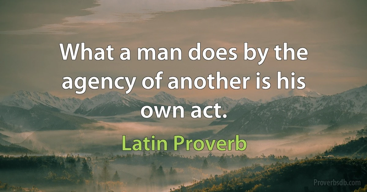 What a man does by the agency of another is his own act. (Latin Proverb)