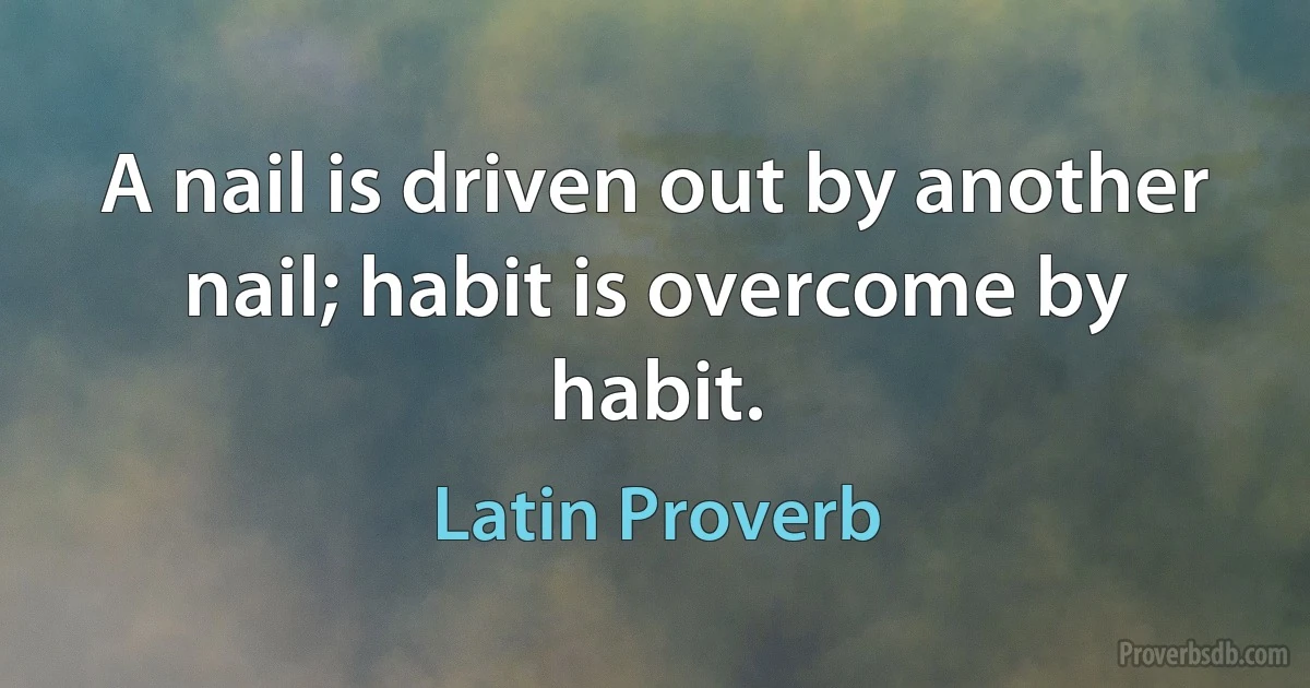 A nail is driven out by another nail; habit is overcome by habit. (Latin Proverb)