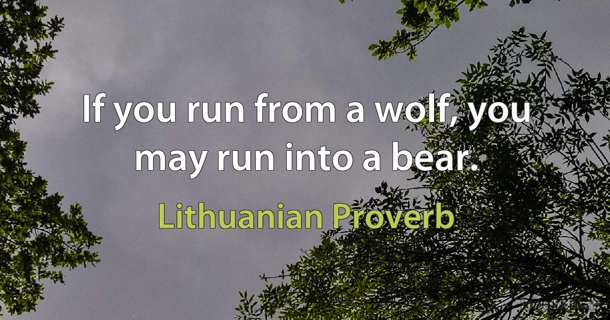 If you run from a wolf, you may run into a bear. (Lithuanian Proverb)