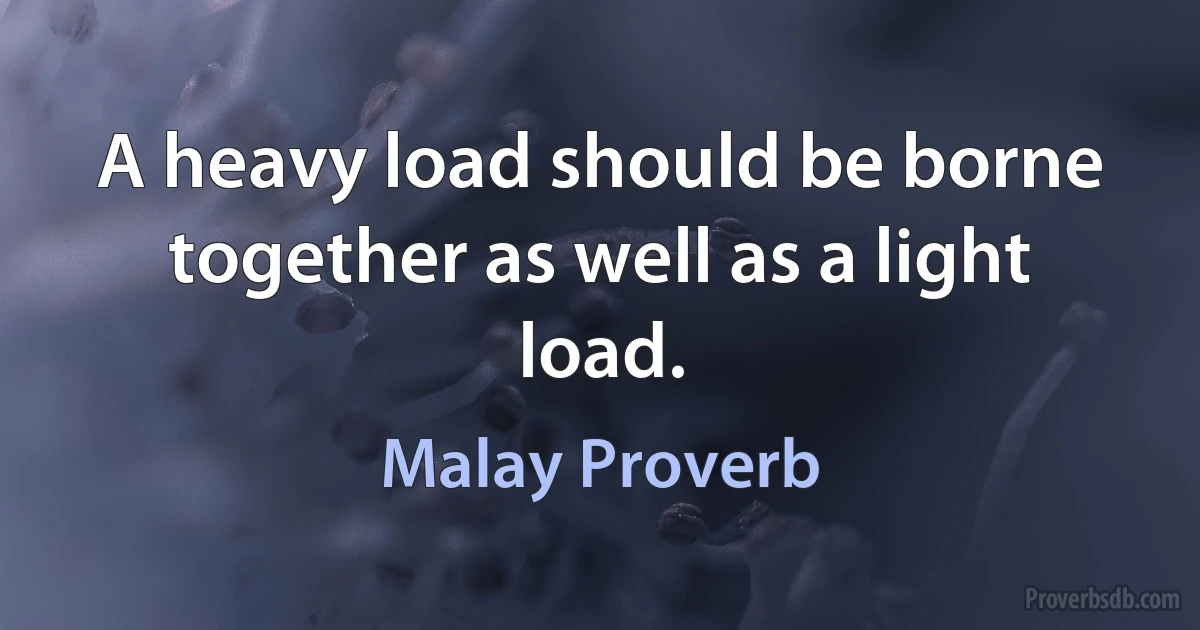 A heavy load should be borne together as well as a light load. (Malay Proverb)