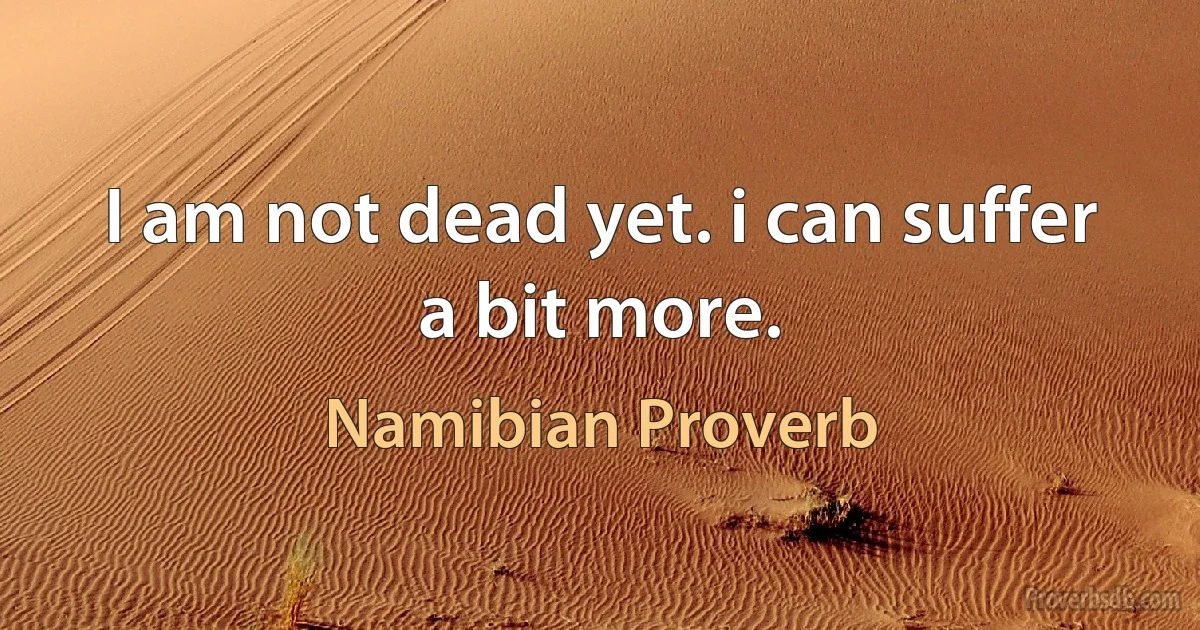 I am not dead yet. i can suffer a bit more. (Namibian Proverb)