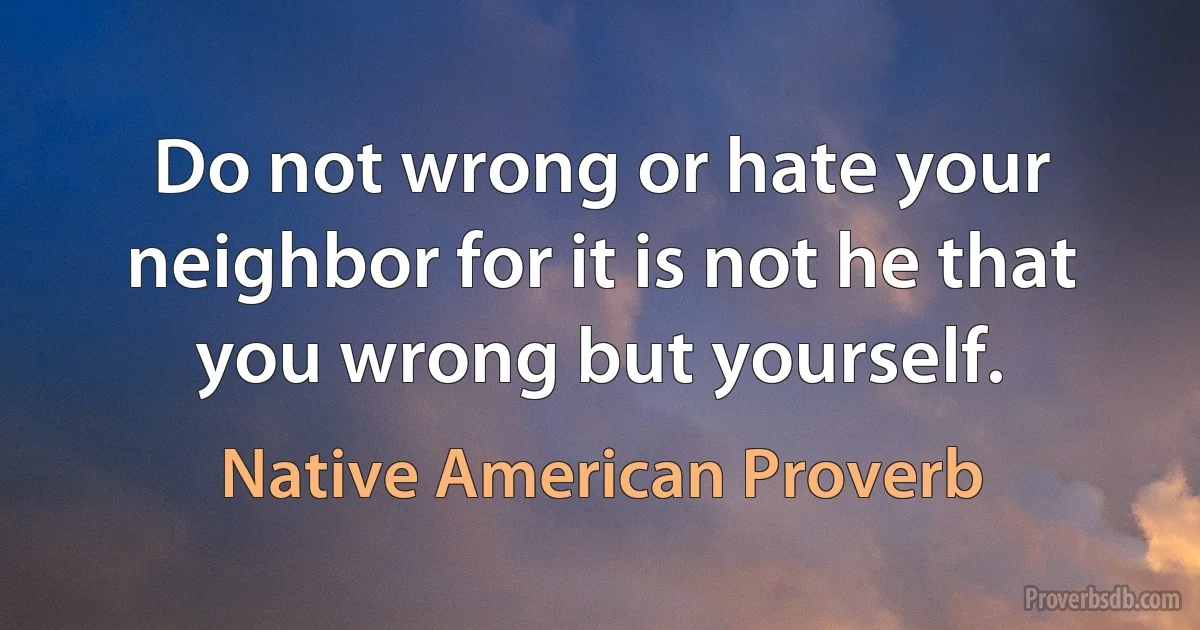 Do not wrong or hate your neighbor for it is not he that you wrong but yourself. (Native American Proverb)