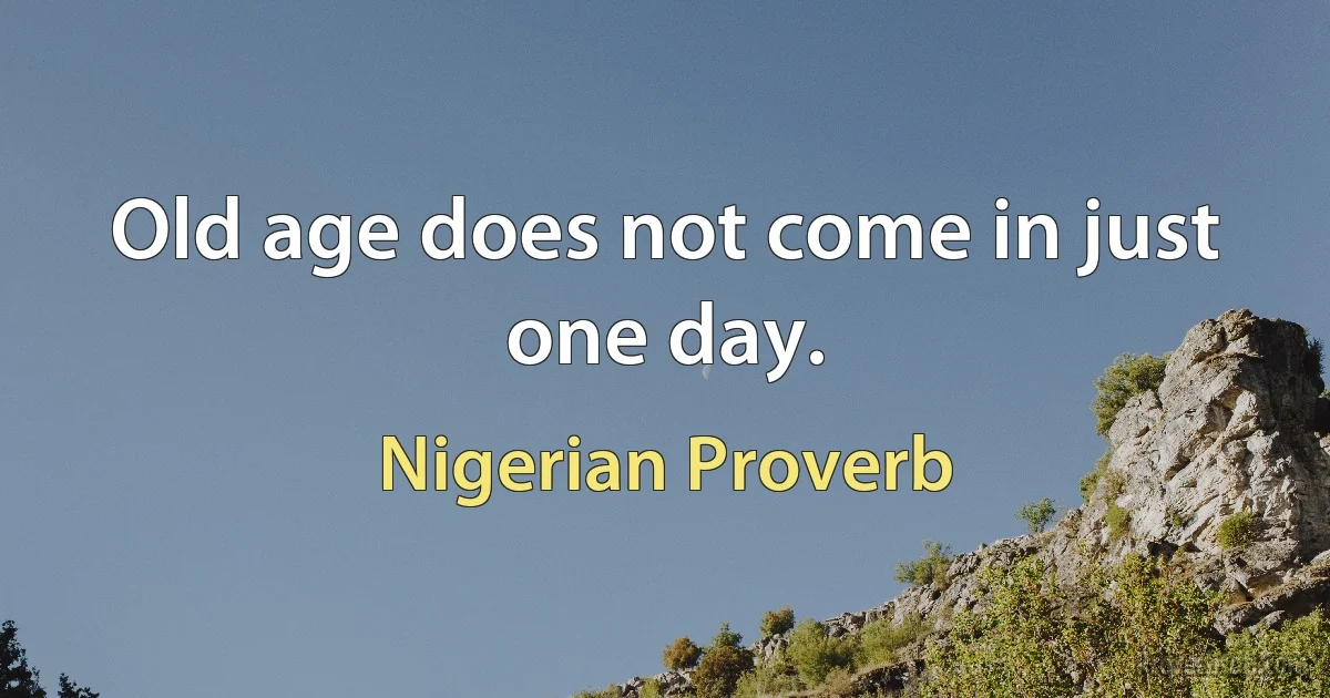 Old age does not come in just one day. (Nigerian Proverb)