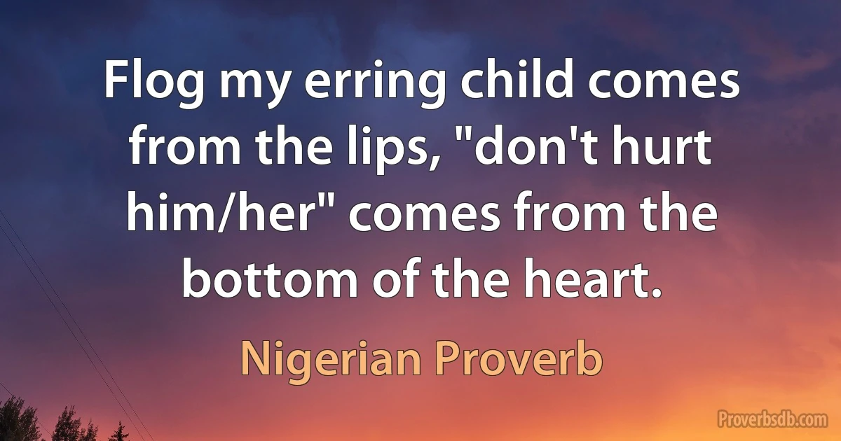 Flog my erring child comes from the lips, "don't hurt him/her" comes from the bottom of the heart. (Nigerian Proverb)