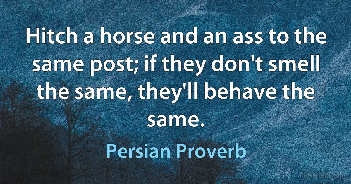 Hitch a horse and an ass to the same post; if they don't smell the same, they'll behave the same. (Persian Proverb)