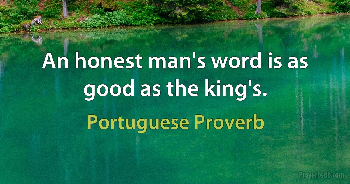 An honest man's word is as good as the king's. (Portuguese Proverb)