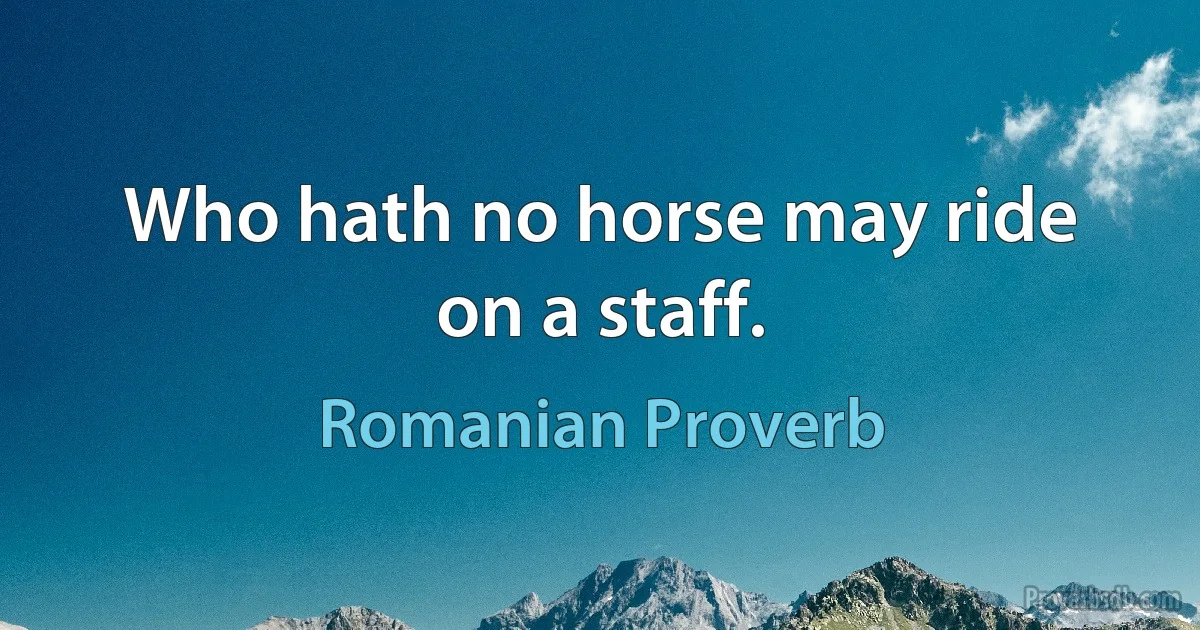 Who hath no horse may ride on a staff. (Romanian Proverb)