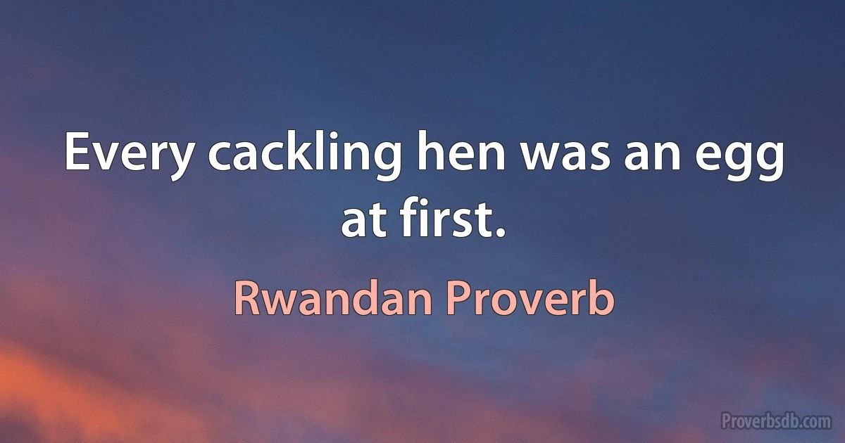 Every cackling hen was an egg at first. (Rwandan Proverb)