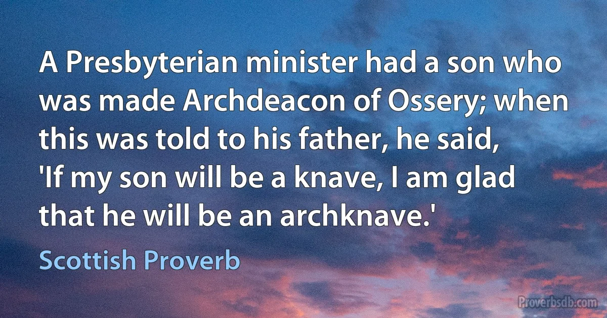 A Presbyterian minister had a son who was made Archdeacon of Ossery; when this was told to his father, he said, 'If my son will be a knave, I am glad that he will be an archknave.' (Scottish Proverb)